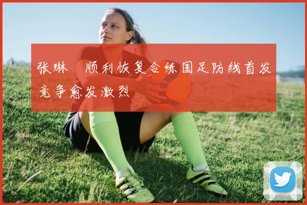 张琳芃顺利恢复合练国足防线首发竞争愈发激烈