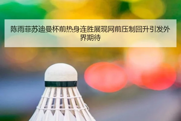 陈雨菲苏迪曼杯前热身连胜展现网前压制回升引发外界期待
