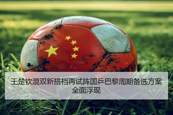 王楚钦混双新搭档再试阵国乒巴黎周期备选方案全面浮现