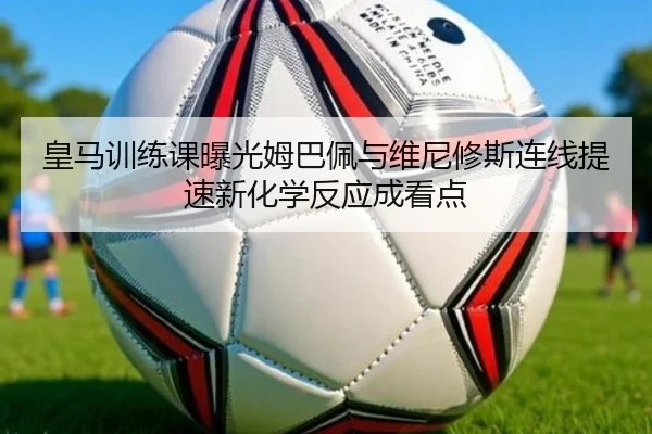 皇马训练课曝光姆巴佩与维尼修斯连线提速新化学反应成看点