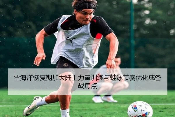 覃海洋恢复期加大陆上力量训练与蛙泳节奏优化成备战焦点