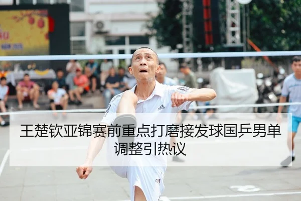 王楚钦亚锦赛前重点打磨接发球国乒男单调整引热议